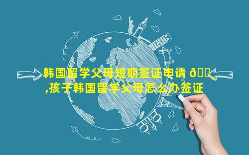 韩国留学父母短期签证申请 🕸 ,孩子韩国留学父母怎么办签证 🌹